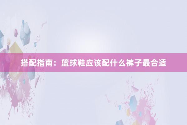 搭配指南：篮球鞋应该配什么裤子最合适